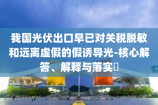 我国光伏出口早已对关税脱敏和远离虚假的假诱导光-核心解答、解释与落实?