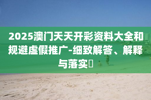 2025澳门天天开彩资料大全和规避虚假推广-细致解答、解释与落实?