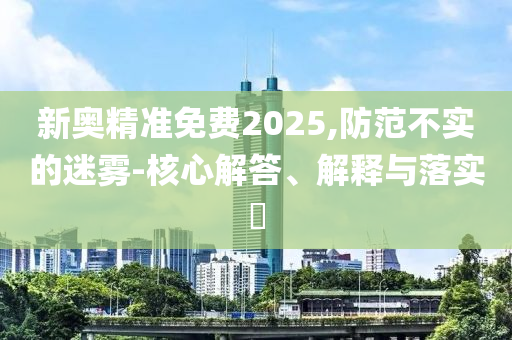 新奥精准免费2025,防范不实的迷雾-核心解答、解释与落实?