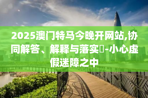 2025澳门特马今晚开网站,协同解答、解释与落实?-小心虚假迷障之中