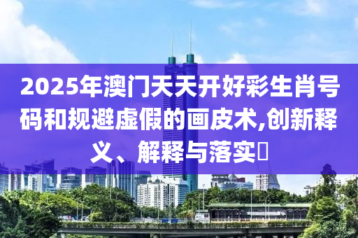 2025年澳门天天开好彩生肖号码和规避虚假的画皮术,创新释义、解释与落实?