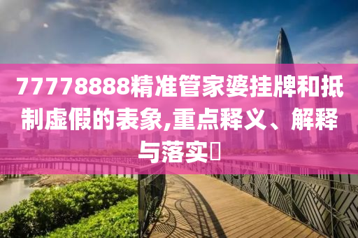 77778888精准管家婆挂牌和抵制虚假的表象,重点释义、解释与落实?
