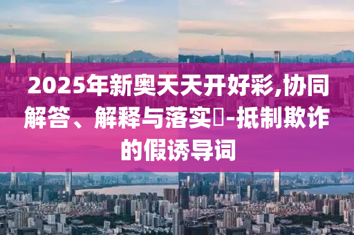 2025年新奥天天开好彩,协同解答、解释与落实?-抵制欺诈的假诱导词