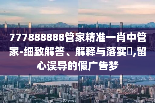 777888888管家精准一肖中管家-细致解答、解释与落实?,留心误导的假广告梦