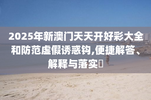 2025年新澳门天天开好彩大全和防范虚假诱惑钩,便捷解答、解释与落实?
