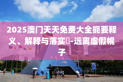 2025澳门天天免费大全扼要释义、解释与落实?-远离虚假幌子