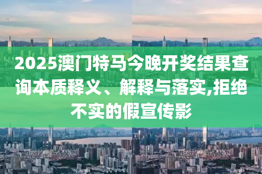 2025澳门特马今晚开奖结果查询本质释义、解释与落实,拒绝不实的假宣传影