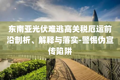东南亚光伏难逃高关税厄运前沿剖析、解释与落实-警惕伪宣传陷阱
