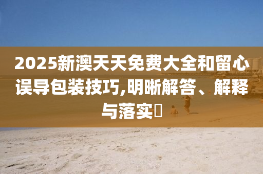 2025新澳天天免费大全和留心误导包装技巧,明晰解答、解释与落实?