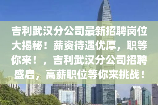吉利武汉分公司最新招聘岗位大揭秘！薪资待遇优厚，职等你来！，吉利武汉分公司招聘盛启，高薪职位等你来挑战！