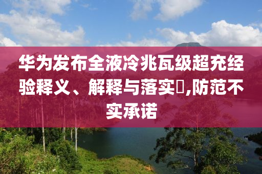 华为发布全液冷兆瓦级超充经验释义、解释与落实?,防范不实承诺