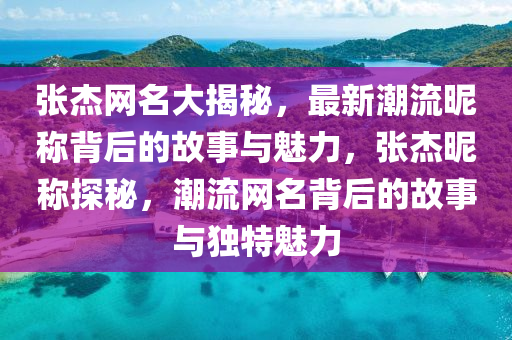 张杰网名大揭秘，最新潮流昵称背后的故事与魅力，张杰昵称探秘，潮流网名背后的故事与独特魅力