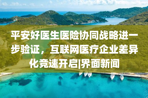 平安好医生医险协同战略进一步验证，互联网医疗企业差异化竞速开启|界面新闻