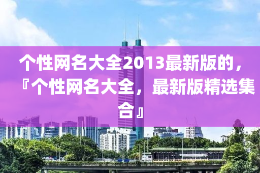 个性网名大全2013最新版的，『个性网名大全，最新版精选集合』