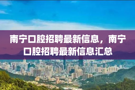 南宁口腔招聘最新信息，南宁口腔招聘最新信息汇总