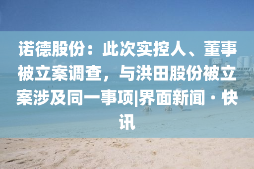诺德股份：此次实控人、董事被立案调查，与洪田股份被立案涉及同一事项|界面新闻 · 快讯
