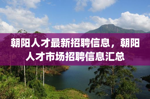 朝阳人才最新招聘信息，朝阳人才市场招聘信息汇总