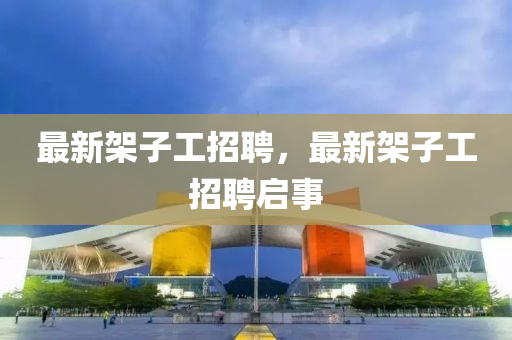 最新架子工招聘，最新架子工招聘启事