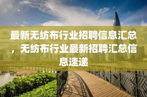 最新无纺布行业招聘信息汇总，无纺布行业最新招聘汇总信息速递