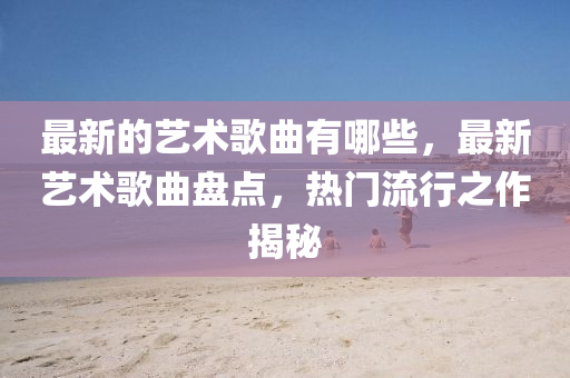 最新的艺术歌曲有哪些，最新艺术歌曲盘点，热门流行之作揭秘