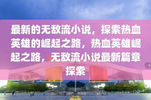 最新的无敌流小说，探索热血英雄的崛起之路，热血英雄崛起之路，无敌流小说最新篇章探索