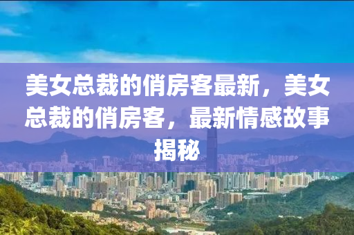 美女总裁的俏房客最新，美女总裁的俏房客，最新情感故事揭秘