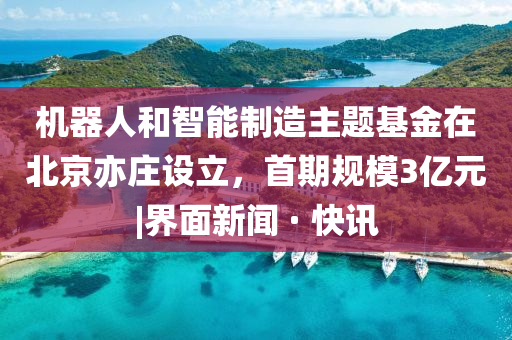 机器人和智能制造主题基金在北京亦庄设立，首期规模3亿元|界面新闻 · 快讯