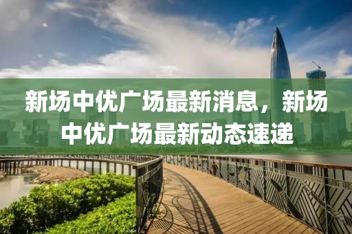 新场中优广场最新消息，新场中优广场最新动态速递
