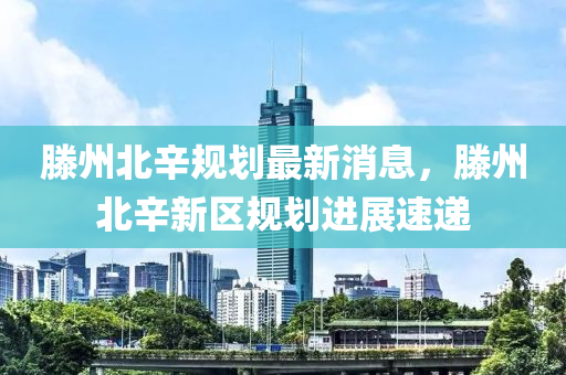滕州北辛规划最新消息，滕州北辛新区规划进展速递