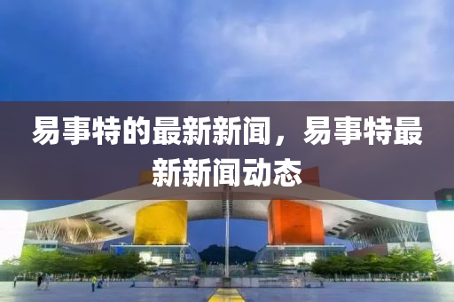 易事特的最新新闻，易事特最新新闻动态