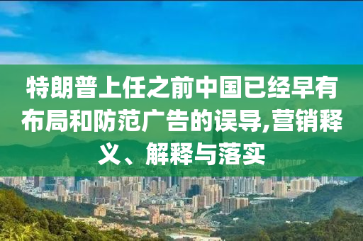 特朗普上任之前中国已经早有布局和防范广告的误导,营销释义、解释与落实