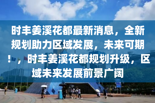 时丰姜溪花都最新消息，全新规划助力区域发展，未来可期！，时丰姜溪花都规划升级，区域未来发展前景广阔