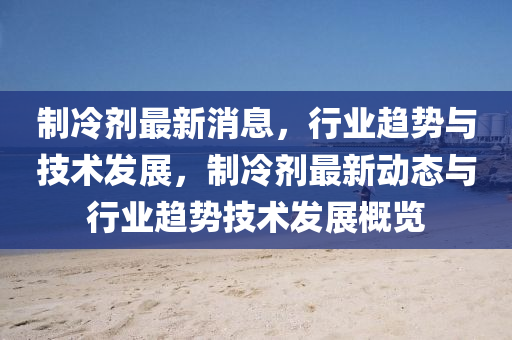 制冷剂最新消息，行业趋势与技术发展，制冷剂最新动态与行业趋势技术发展概览