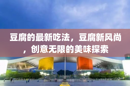 豆腐的最新吃法，豆腐新风尚，创意无限的美味探索