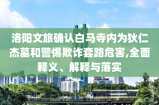 洛阳文旅确认白马寺内为狄仁杰墓和警惕欺诈套路危害,全面释义、解释与落实