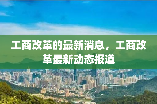 工商改革的最新消息，工商改革最新动态报道