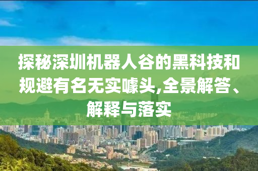 探秘深圳机器人谷的黑科技和规避有名无实噱头,全景解答、解释与落实