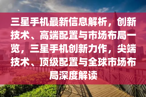 三星手机最新信息解析，创新技术、高端配置与市场布局一览，三星手机创新力作，尖端技术、顶级配置与全球市场布局深度解读