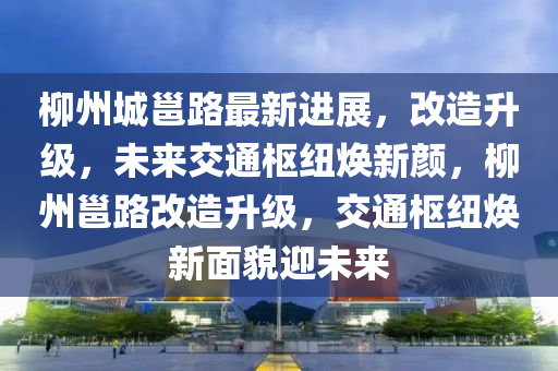 柳州城邕路最新进展，改造升级，未来交通枢纽焕新颜，柳州邕路改造升级，交通枢纽焕新面貌迎未来