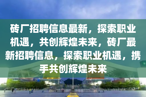 砖厂招聘信息最新，探索职业机遇，共创辉煌未来，砖厂最新招聘信息，探索职业机遇，携手共创辉煌未来