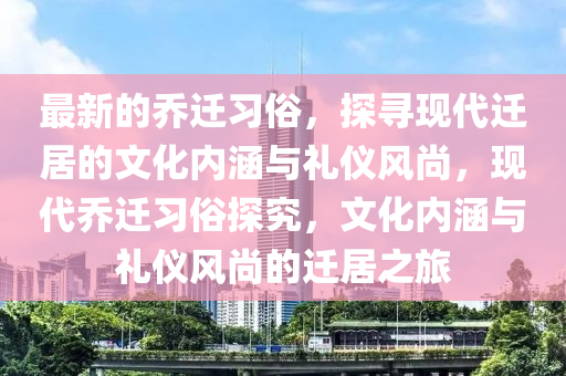 最新的乔迁习俗，探寻现代迁居的文化内涵与礼仪风尚，现代乔迁习俗探究，文化内涵与礼仪风尚的迁居之旅