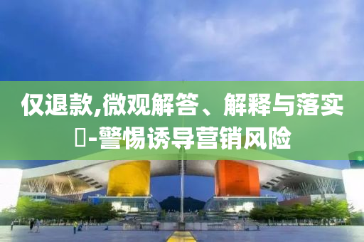 仅退款,微观解答、解释与落实?-警惕诱导营销风险
