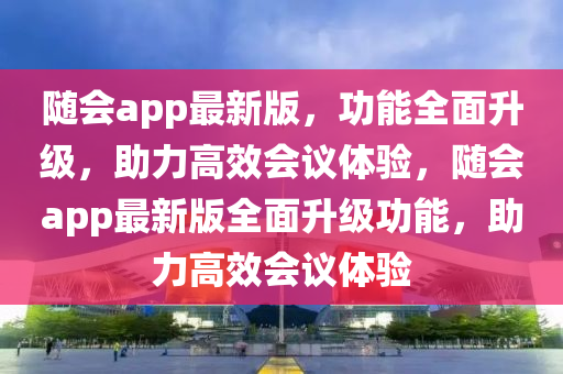 随会app最新版，功能全面升级，助力高效会议体验，随会app最新版全面升级功能，助力高效会议体验