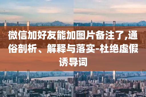 微信加好友能加图片备注了,通俗剖析、解释与落实-杜绝虚假诱导词