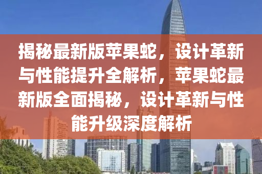 揭秘最新版苹果蛇，设计革新与性能提升全解析，苹果蛇最新版全面揭秘，设计革新与性能升级深度解析