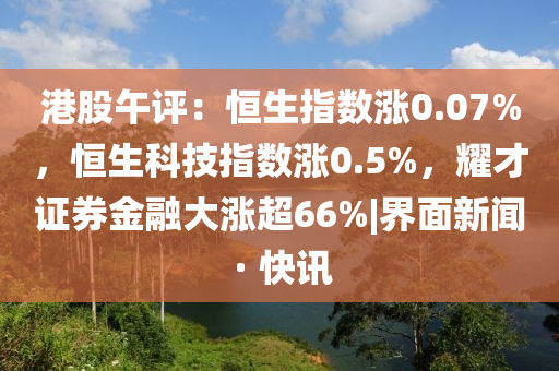 港股午评：恒生指数涨0.07%，恒生科技指数涨0.5%，耀才证券金融大涨超66%|界面新闻 · 快讯