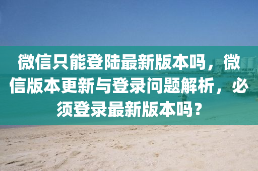 微信只能登陆最新版本吗，微信版本更新与登录问题解析，必须登录最新版本吗？