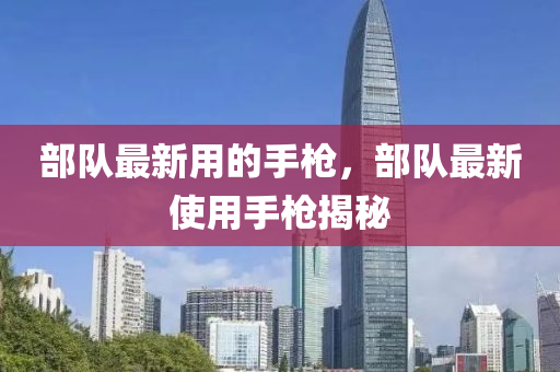 部队最新用的手枪，部队最新使用手枪揭秘