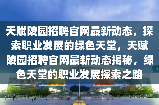 天赋陵园招聘官网最新动态，探索职业发展的绿色天堂，天赋陵园招聘官网最新动态揭秘，绿色天堂的职业发展探索之路