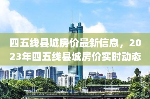 四五线县城房价最新信息，2023年四五线县城房价实时动态